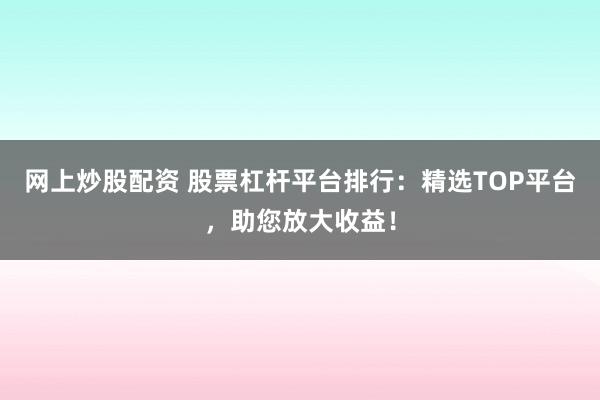 网上炒股配资 股票杠杆平台排行：精选TOP平台，助您放大收益！