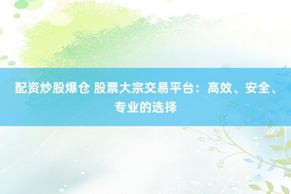 配资炒股爆仓 股票大宗交易平台：高效、安全、专业的选择