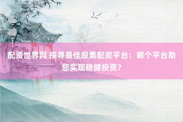 配资世界网 探寻最佳股票配资平台：哪个平台助您实现稳健投资？