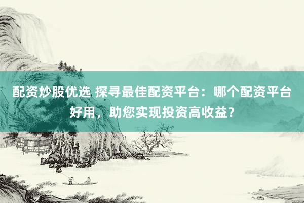 配资炒股优选 探寻最佳配资平台：哪个配资平台好用，助您实现投资高收益？