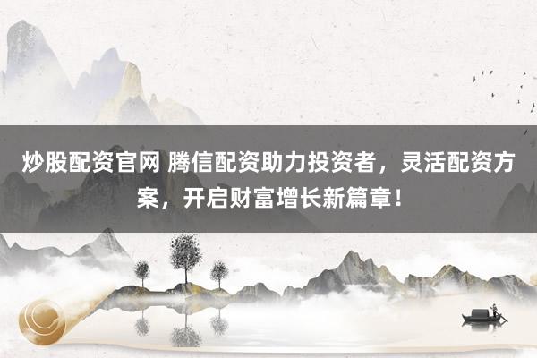 炒股配资官网 腾信配资助力投资者，灵活配资方案，开启财富增长新篇章！