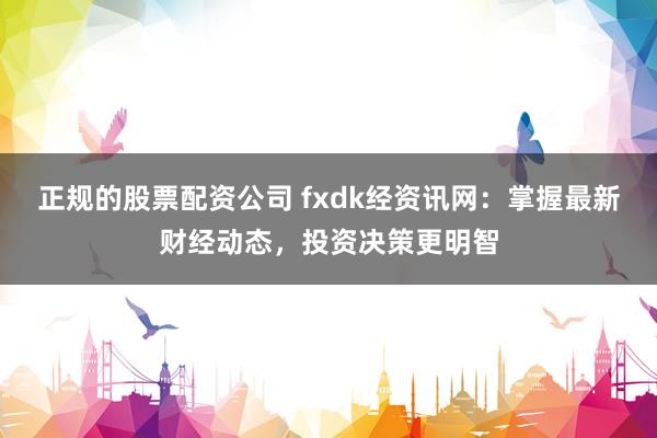 正规的股票配资公司 fxdk经资讯网：掌握最新财经动态，投资决策更明智