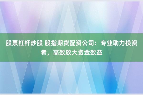 股票杠杆炒股 股指期货配资公司：专业助力投资者，高效放大资金效益