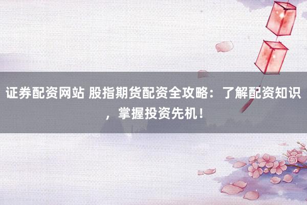 证券配资网站 股指期货配资全攻略：了解配资知识，掌握投资先机！