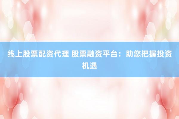 线上股票配资代理 股票融资平台：助您把握投资机遇