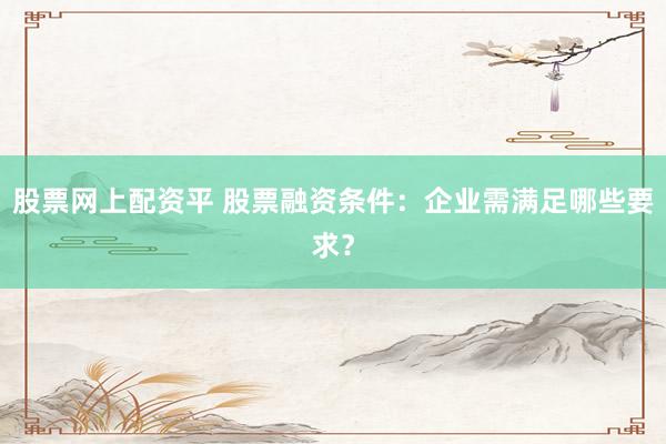 股票网上配资平 股票融资条件：企业需满足哪些要求？