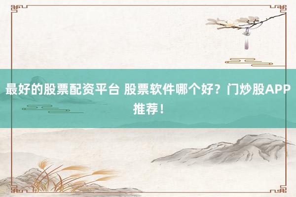 最好的股票配资平台 股票软件哪个好？门炒股APP推荐！