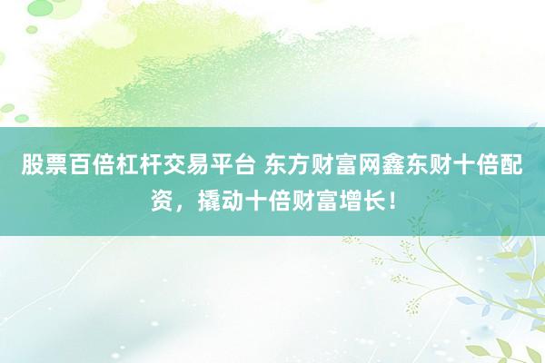 股票百倍杠杆交易平台 东方财富网鑫东财十倍配资，撬动十倍财富增长！