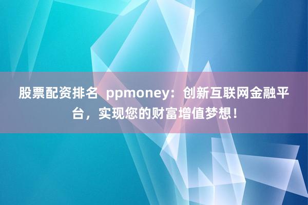 股票配资排名  ppmoney：创新互联网金融平台，实现您的财富增值梦想！