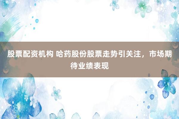 股票配资机构 哈药股份股票走势引关注，市场期待业绩表现