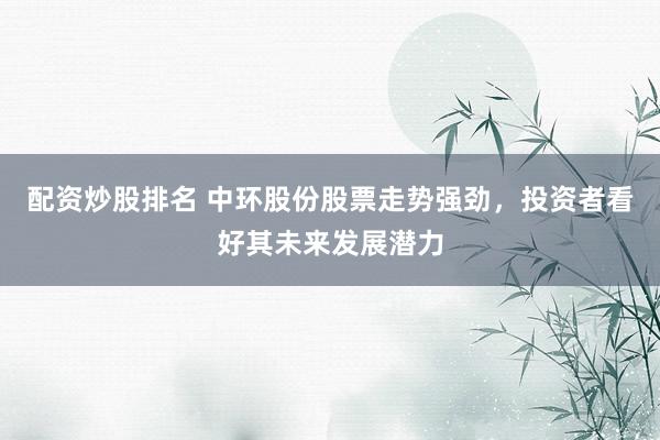 配资炒股排名 中环股份股票走势强劲，投资者看好其未来发展潜力