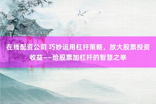 在线配资公司 巧妙运用杠杆策略，放大股票投资收益——给股票加杠杆的智慧之举