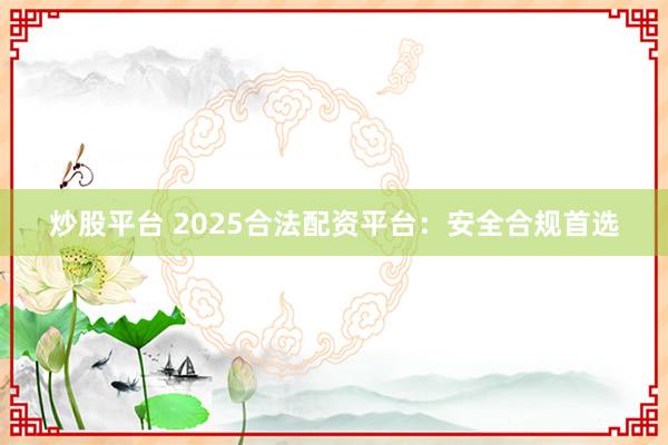 炒股平台 2025合法配资平台：安全合规首选
