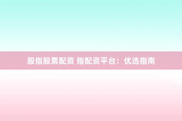 股指股票配资 指配资平台：优选指南