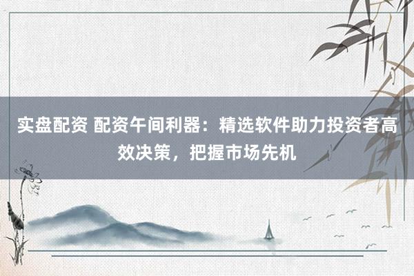 实盘配资 配资午间利器：精选软件助力投资者高效决策，把握市场先机