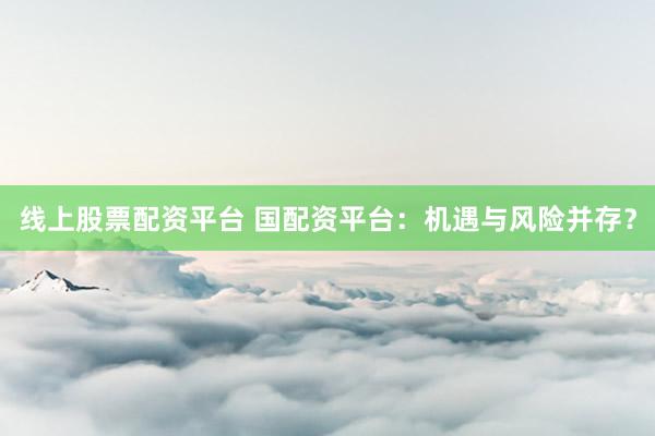 线上股票配资平台 国配资平台：机遇与风险并存？