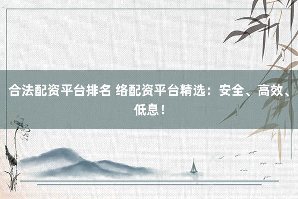 合法配资平台排名 络配资平台精选：安全、高效、低息！