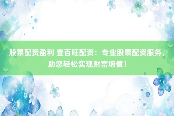 股票配资盈利 壹百旺配资：专业股票配资服务，助您轻松实现财富增值！