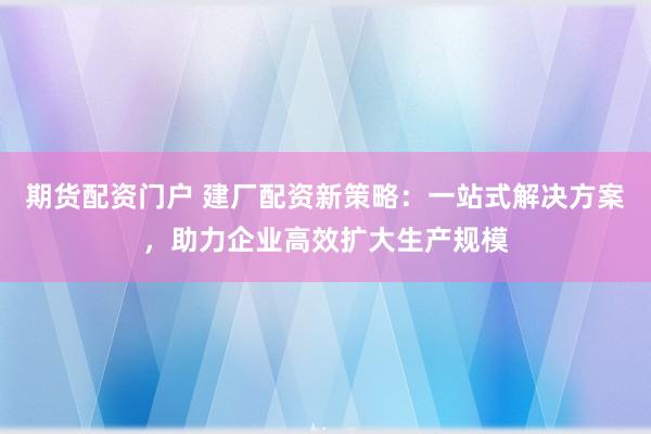 期货配资门户 建厂配资新策略：一站式解决方案，助力企业高效扩大生产规模