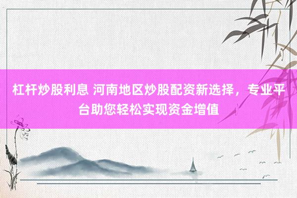 杠杆炒股利息 河南地区炒股配资新选择，专业平台助您轻松实现资金增值