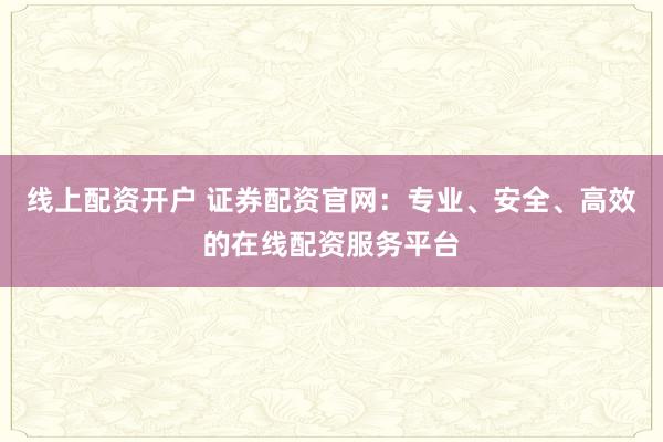 线上配资开户 证券配资官网：专业、安全、高效的在线配资服务平台