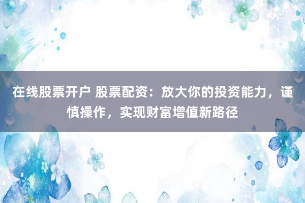 在线股票开户 股票配资：放大你的投资能力，谨慎操作，实现财富增值新路径