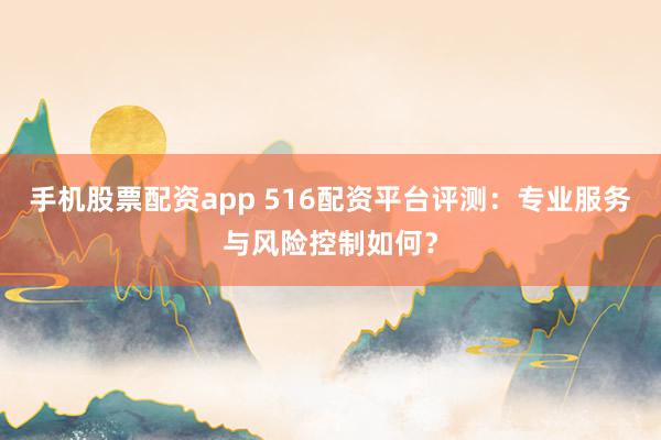 手机股票配资app 516配资平台评测：专业服务与风险控制如何？