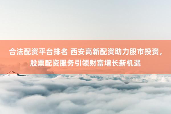 合法配资平台排名 西安高新配资助力股市投资，股票配资服务引领财富增长新机遇