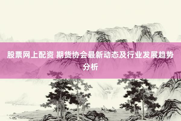 股票网上配资 期货协会最新动态及行业发展趋势分析