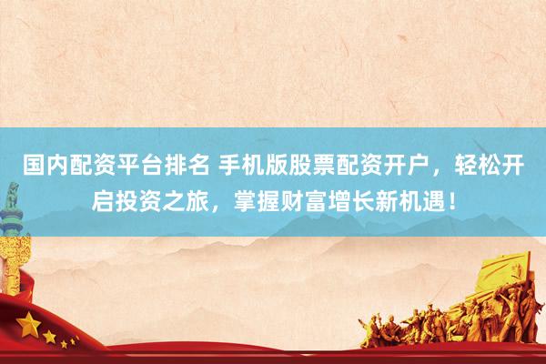 国内配资平台排名 手机版股票配资开户，轻松开启投资之旅，掌握财富增长新机遇！