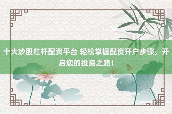 十大炒股杠杆配资平台 轻松掌握配资开户步骤，开启您的投资之路！