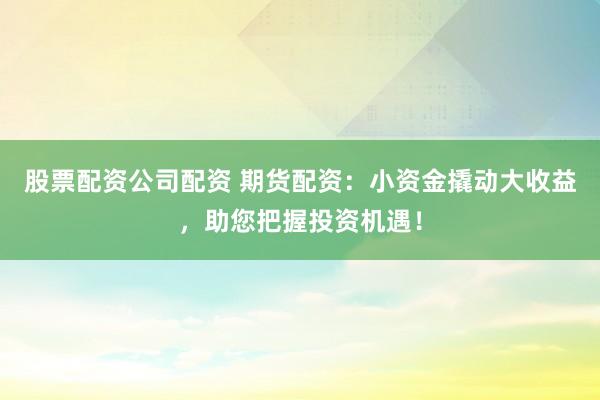 股票配资公司配资 期货配资：小资金撬动大收益，助您把握投资机遇！
