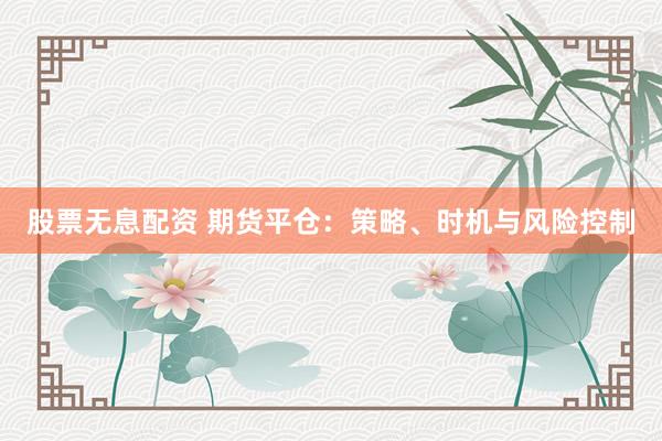 股票无息配资 期货平仓：策略、时机与风险控制