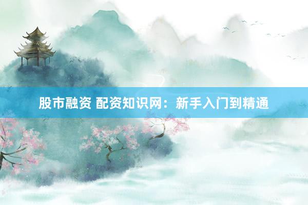 股市融资 配资知识网：新手入门到精通