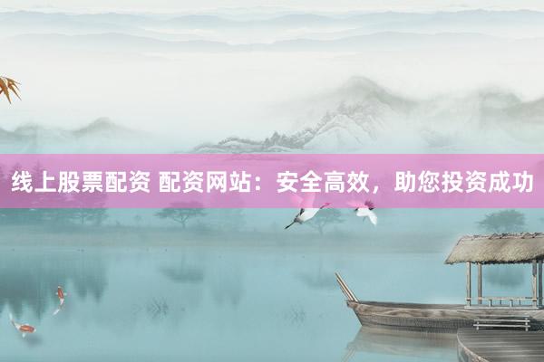 线上股票配资 配资网站：安全高效，助您投资成功