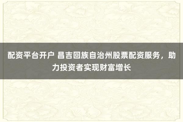 配资平台开户 昌吉回族自治州股票配资服务，助力投资者实现财富增长