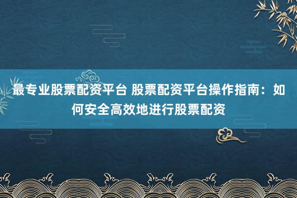 最专业股票配资平台 股票配资平台操作指南：如何安全高效地进行股票配资