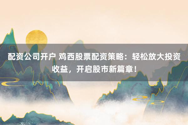 配资公司开户 鸡西股票配资策略：轻松放大投资收益，开启股市新篇章！