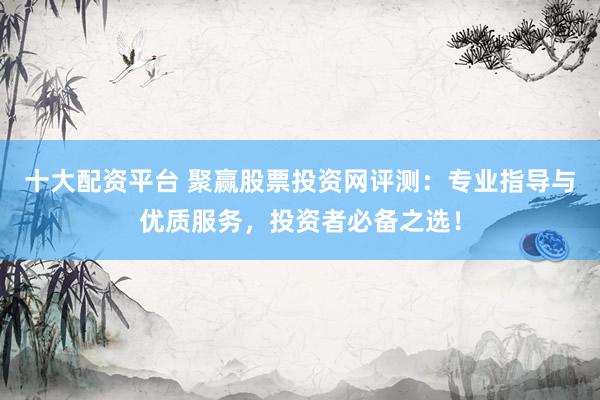 十大配资平台 聚赢股票投资网评测：专业指导与优质服务，投资者必备之选！