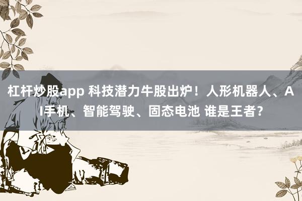 杠杆炒股app 科技潜力牛股出炉！人形机器人、AI手机、智能驾驶、固态电池 谁是王者？