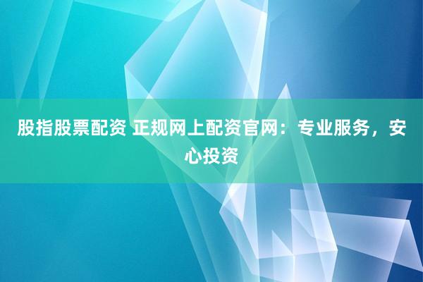 股指股票配资 正规网上配资官网：专业服务，安心投资