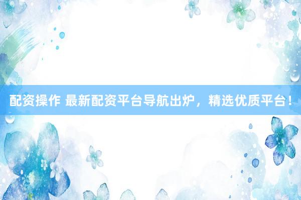 配资操作 最新配资平台导航出炉，精选优质平台！