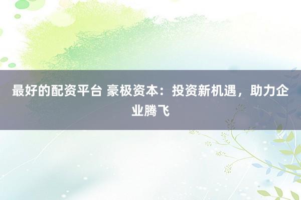 最好的配资平台 豪极资本：投资新机遇，助力企业腾飞