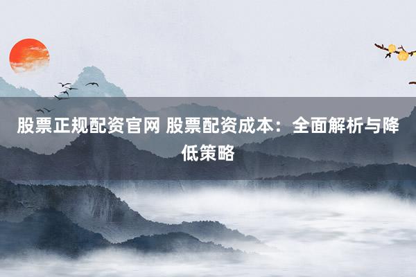 股票正规配资官网 股票配资成本：全面解析与降低策略
