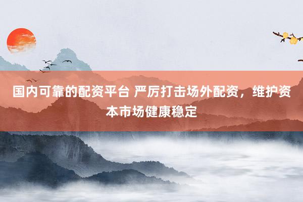 国内可靠的配资平台 严厉打击场外配资，维护资本市场健康稳定