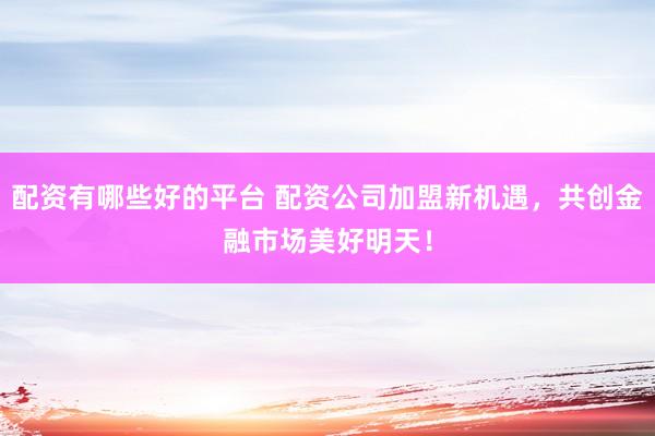 配资有哪些好的平台 配资公司加盟新机遇，共创金融市场美好明天！